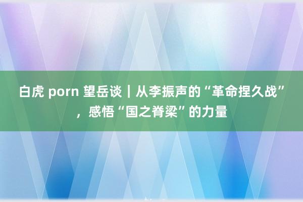 白虎 porn 望岳谈｜从李振声的“革命捏久战”，感悟“国之脊梁”的力量