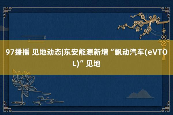 97播播 见地动态|东安能源新增“飘动汽车(eVTOL)”见地