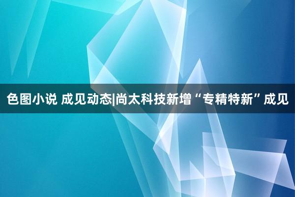 色图小说 成见动态|尚太科技新增“专精特新”成见