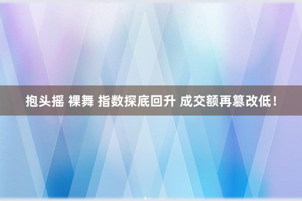 抱头摇 裸舞 指数探底回升 成交额再篡改低！