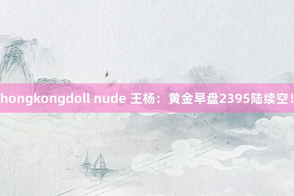 hongkongdoll nude 王杨：黄金早盘2395陆续空！