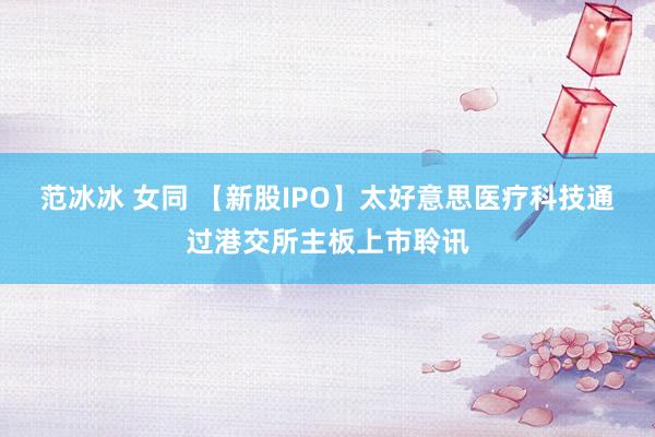 范冰冰 女同 【新股IPO】太好意思医疗科技通过港交所主板上市聆讯