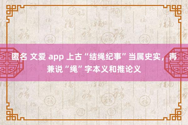 匿名 文爱 app 上古“结绳纪事”当属史实，再兼说“绳”字本义和推论义