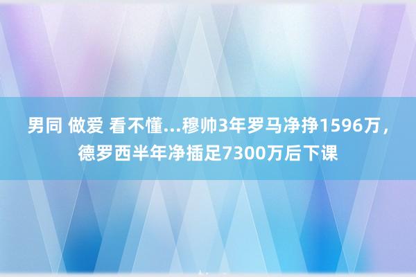 男同 做爱 看不懂...穆帅3年罗马净挣1596万，德罗西半年净插足7300万后下课