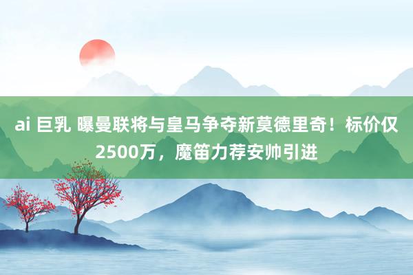 ai 巨乳 曝曼联将与皇马争夺新莫德里奇！标价仅2500万，魔笛力荐安帅引进