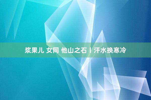 浆果儿 女同 他山之石丨汗水换寒冷