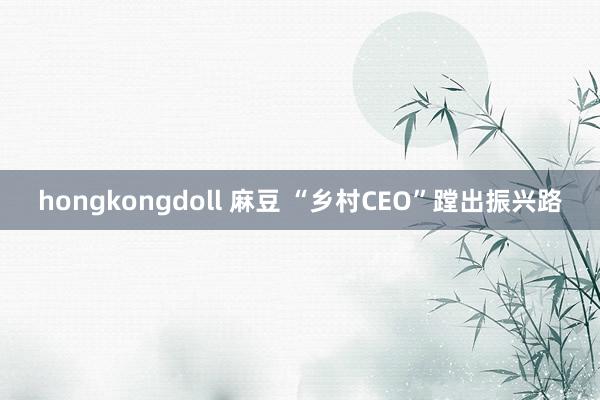 hongkongdoll 麻豆 “乡村CEO”蹚出振兴路