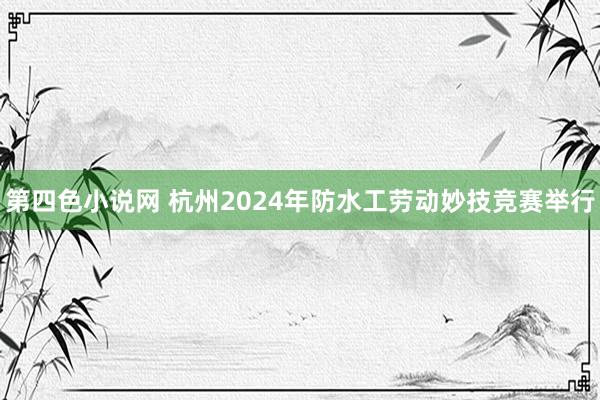 第四色小说网 杭州2024年防水工劳动妙技竞赛举行