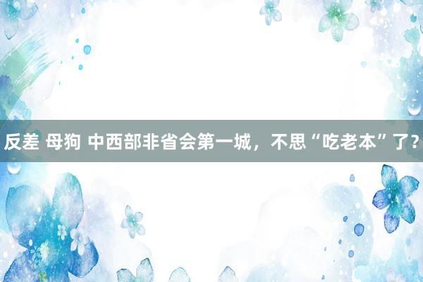 反差 母狗 中西部非省会第一城，不思“吃老本”了？