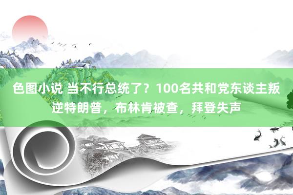 色图小说 当不行总统了？100名共和党东谈主叛逆特朗普，布林肯被查，拜登失声