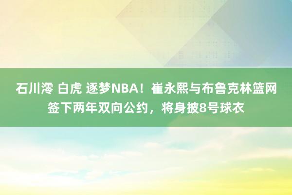 石川澪 白虎 逐梦NBA！崔永熙与布鲁克林篮网签下两年双向公约，将身披8号球衣