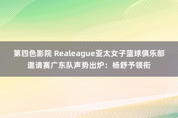 第四色影院 Realeague亚太女子篮球俱乐部邀请赛广东队声势出炉：杨舒予领衔