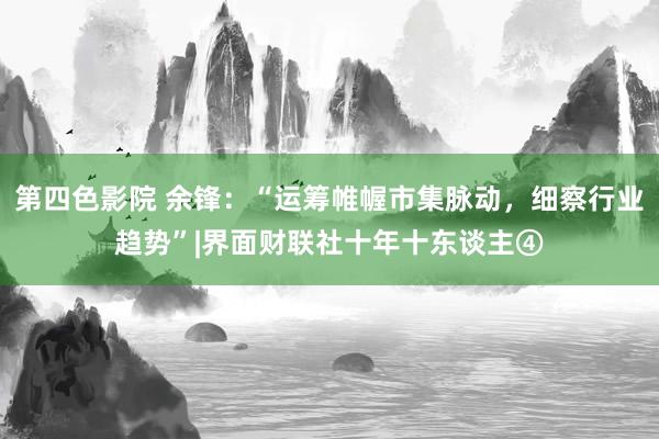 第四色影院 余锋：“运筹帷幄市集脉动，细察行业趋势”|界面财联社十年十东谈主④