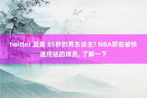 twitter 反差 85秒的男东谈主? NBA那些被快速终结的球员， 了解一下