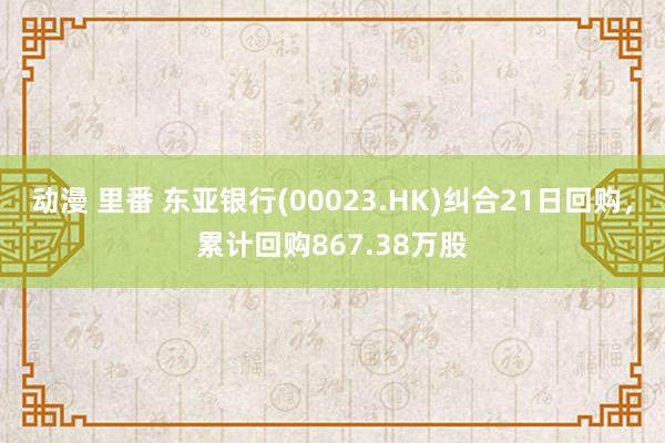 动漫 里番 东亚银行(00023.HK)纠合21日回购，累计回购867.38万股