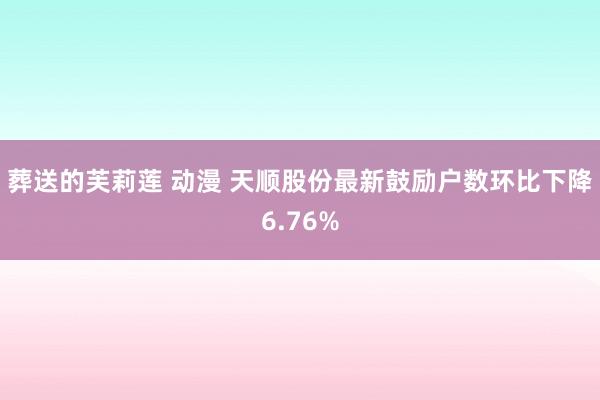 葬送的芙莉莲 动漫 天顺股份最新鼓励户数环比下降6.76%