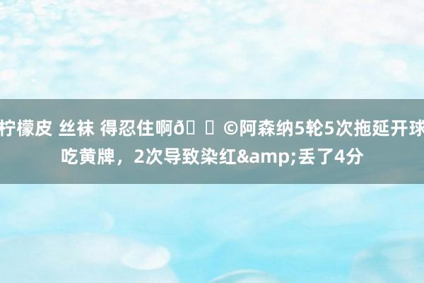 柠檬皮 丝袜 得忍住啊😩阿森纳5轮5次拖延开球吃黄牌，2次导致染红&丢了4分