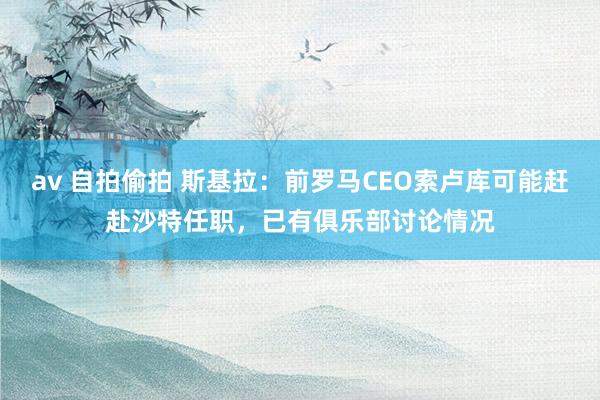 av 自拍偷拍 斯基拉：前罗马CEO索卢库可能赶赴沙特任职，已有俱乐部讨论情况