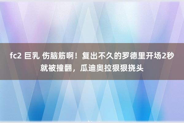 fc2 巨乳 伤脑筋啊！复出不久的罗德里开场2秒就被撞翻，瓜迪奥拉狠狠挠头