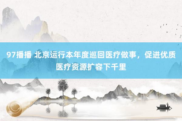 97播播 北京运行本年度巡回医疗做事，促进优质医疗资源扩容下千里