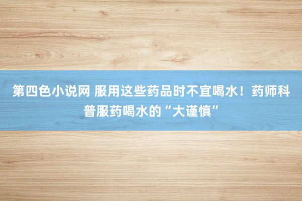 第四色小说网 服用这些药品时不宜喝水！药师科普服药喝水的“大谨慎”