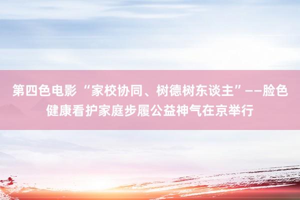 第四色电影 “家校协同、树德树东谈主”——脸色健康看护家庭步履公益神气在京举行