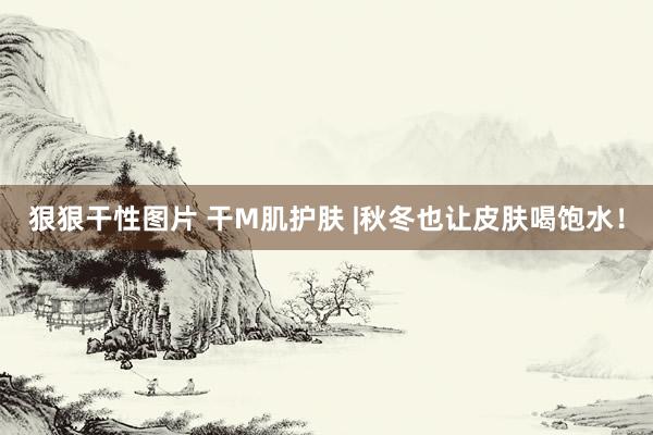 狠狠干性图片 干M肌护肤 |秋冬也让皮肤喝饱水！