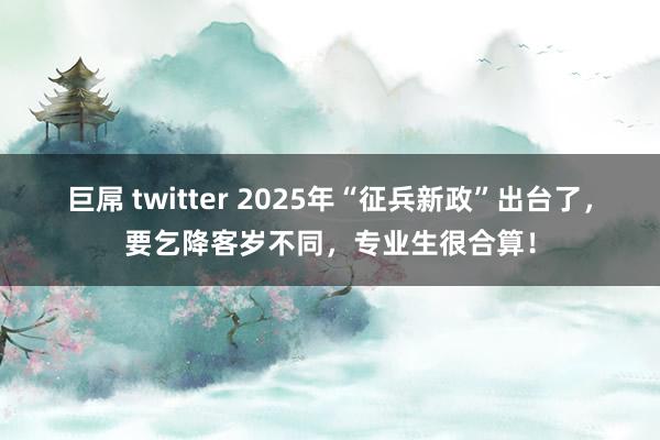 巨屌 twitter 2025年“征兵新政”出台了，要乞降客岁不同，专业生很合算！