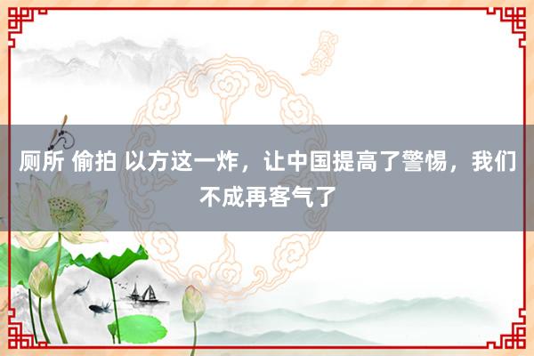 厕所 偷拍 以方这一炸，让中国提高了警惕，我们不成再客气了