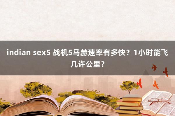 indian sex5 战机5马赫速率有多快？1小时能飞几许公里？