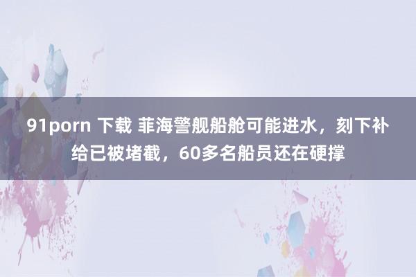 91porn 下载 菲海警舰船舱可能进水，刻下补给已被堵截，60多名船员还在硬撑