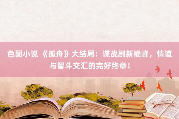 色图小说 《孤舟》大结局：谍战剧新巅峰，情谊与智斗交汇的完好终章！