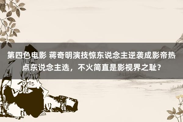 第四色电影 蒋奇明演技惊东说念主逆袭成影帝热点东说念主选，不火简直是影视界之耻？