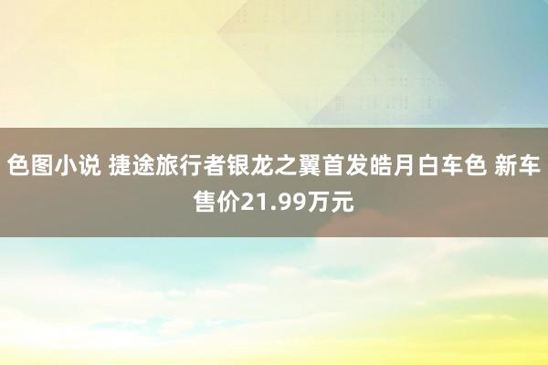 色图小说 捷途旅行者银龙之翼首发皓月白车色 新车售价21.99万元