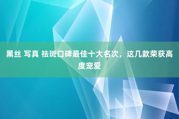 黑丝 写真 祛斑口碑最佳十大名次，这几款荣获高度宠爱