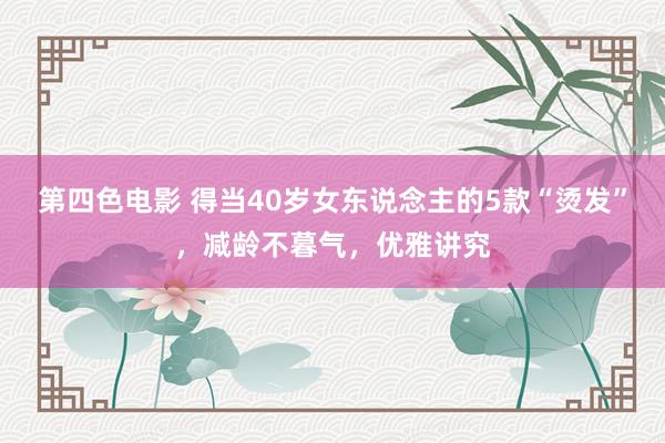 第四色电影 得当40岁女东说念主的5款“烫发”，减龄不暮气，优雅讲究