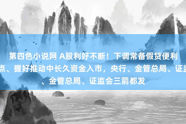 第四色小说网 A股利好不断！下调常备假贷便利利率20个基点、握好推动中长久资金入市，央行、金管总局、证监会三箭都发