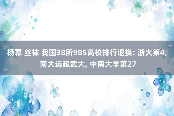 杨幂 丝袜 我国38所985高校排行退换: 浙大第4， 南大远超武大， 中南大学第27