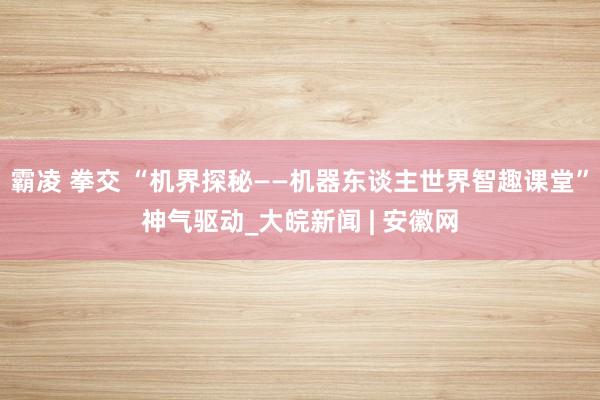 霸凌 拳交 “机界探秘——机器东谈主世界智趣课堂”神气驱动_大皖新闻 | 安徽网