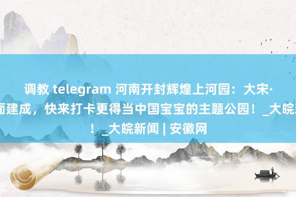 调教 telegram 河南开封辉煌上河园：大宋·皇家乐土全面建成，快来打卡更得当中国宝宝的主题公园！_大皖新闻 | 安徽网