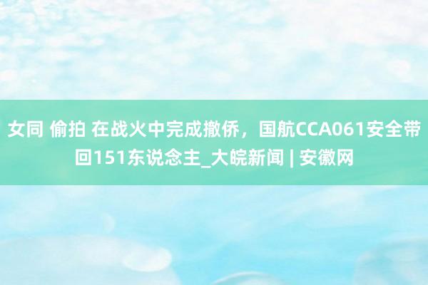 女同 偷拍 在战火中完成撤侨，国航CCA061安全带回151东说念主_大皖新闻 | 安徽网