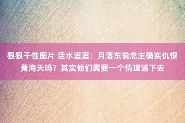 狠狠干性图片 活水迢迢：月落东说念主确实仇恨萧海天吗？其实他们需要一个情理活下去