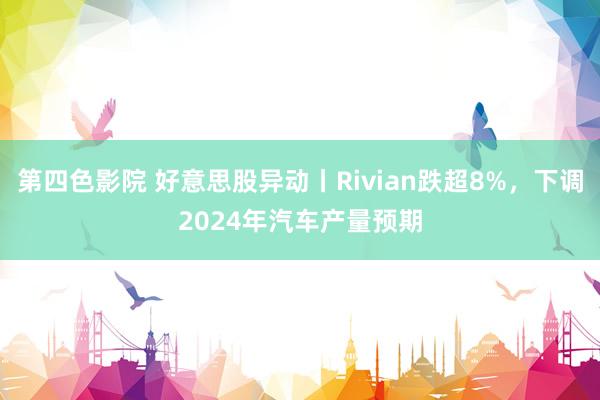 第四色影院 好意思股异动丨Rivian跌超8%，下调2024年汽车产量预期