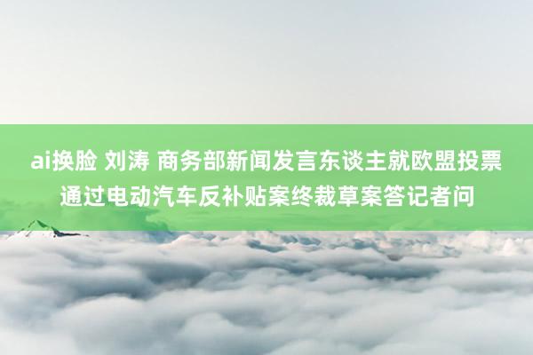 ai换脸 刘涛 商务部新闻发言东谈主就欧盟投票通过电动汽车反补贴案终裁草案答记者问