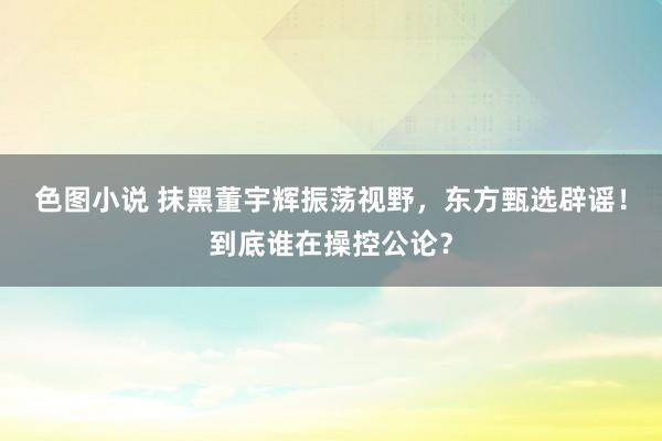 色图小说 抹黑董宇辉振荡视野，东方甄选辟谣！到底谁在操控公论？