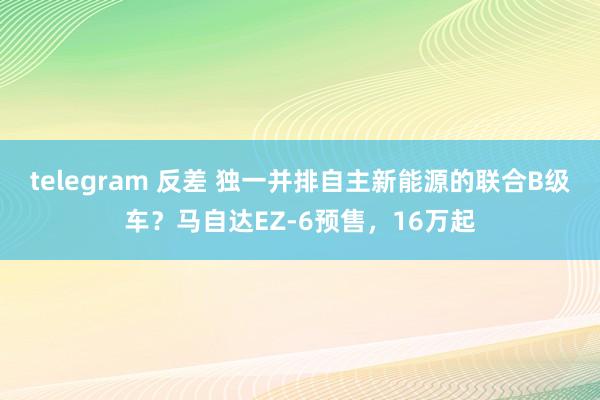 telegram 反差 独一并排自主新能源的联合B级车？马自达EZ-6预售，16万起