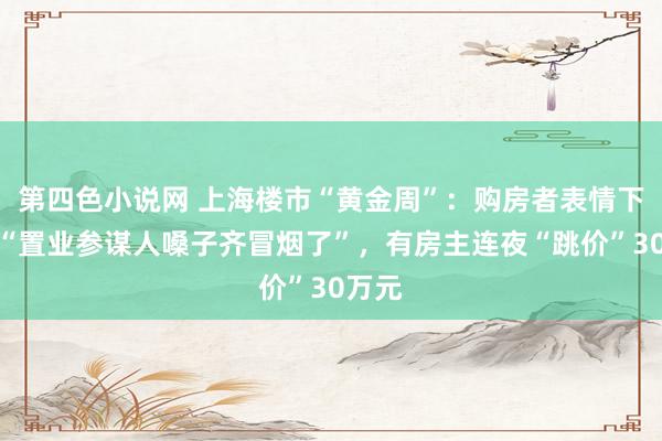 第四色小说网 上海楼市“黄金周”：购房者表情下单，“置业参谋人嗓子齐冒烟了”，有房主连夜“跳价”30万元