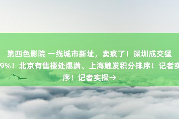 第四色影院 一线城市新址，卖疯了！深圳成交猛增979%！北京有售楼处爆满、上海触发积分排序！记者实探→