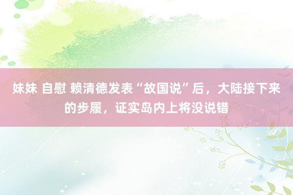 妹妹 自慰 赖清德发表“故国说”后，大陆接下来的步履，证实岛内上将没说错