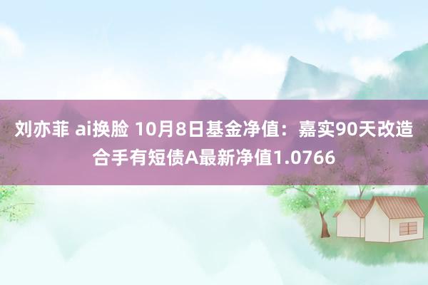 刘亦菲 ai换脸 10月8日基金净值：嘉实90天改造合手有短债A最新净值1.0766